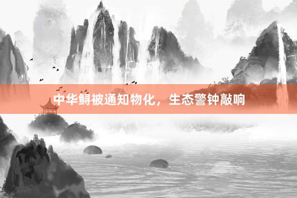 中华鲟被通知物化，生态警钟敲响