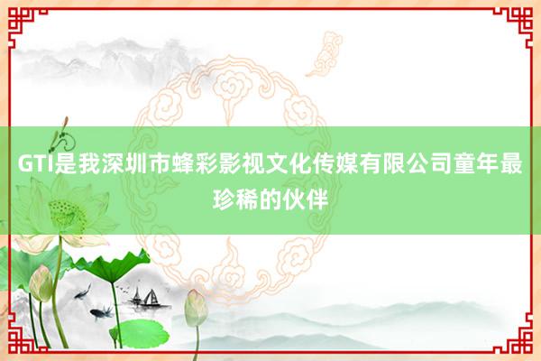 GTI是我深圳市蜂彩影视文化传媒有限公司童年最珍稀的伙伴